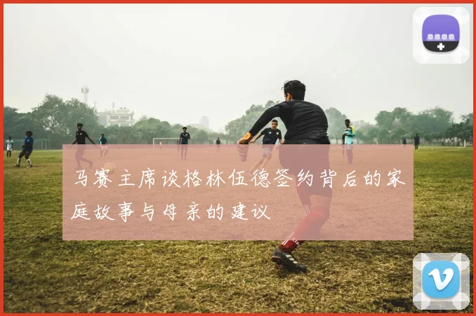 马赛主席谈格林伍德签约背后的家庭故事与母亲的建议