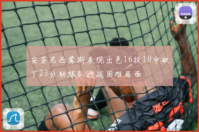 安芬尼西蒙斯表现出色16投10中砍下23分助球队迎战困难局面