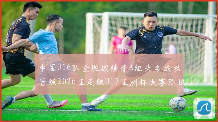 中国U16队全胜战绩夺A组头名成功晋级2026亚足联U17亚洲杯决赛阶段
