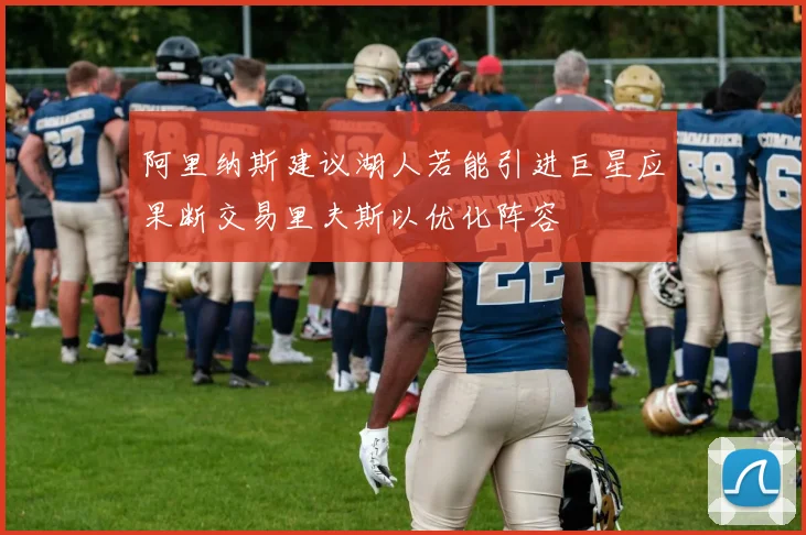 阿里纳斯建议湖人若能引进巨星应果断交易里夫斯以优化阵容