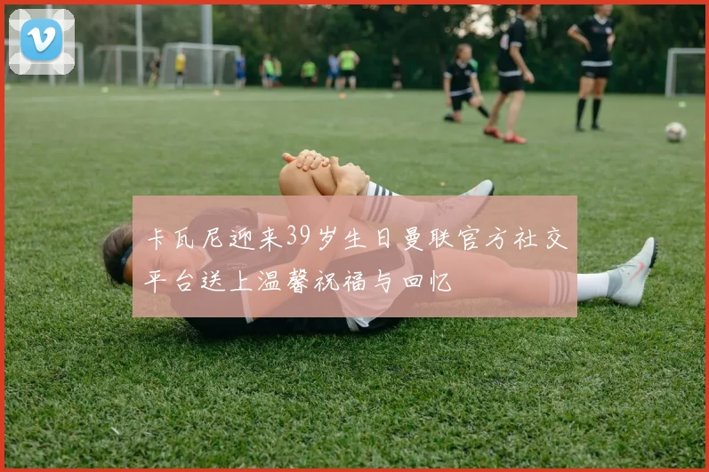卡瓦尼迎来39岁生日曼联官方社交平台送上温馨祝福与回忆