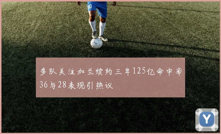 多队关注加兰续约三年125亿命中率36与28表现引热议