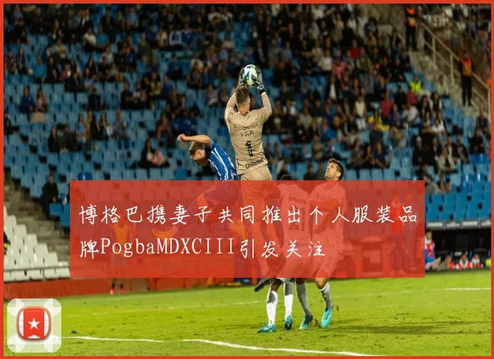 博格巴携妻子共同推出个人服装品牌PogbaMDXCIII引发关注