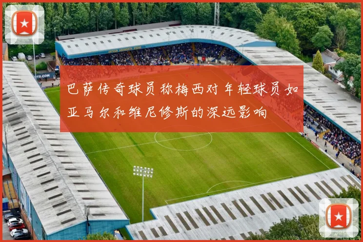 巴萨传奇球员称梅西对年轻球员如亚马尔和维尼修斯的深远影响