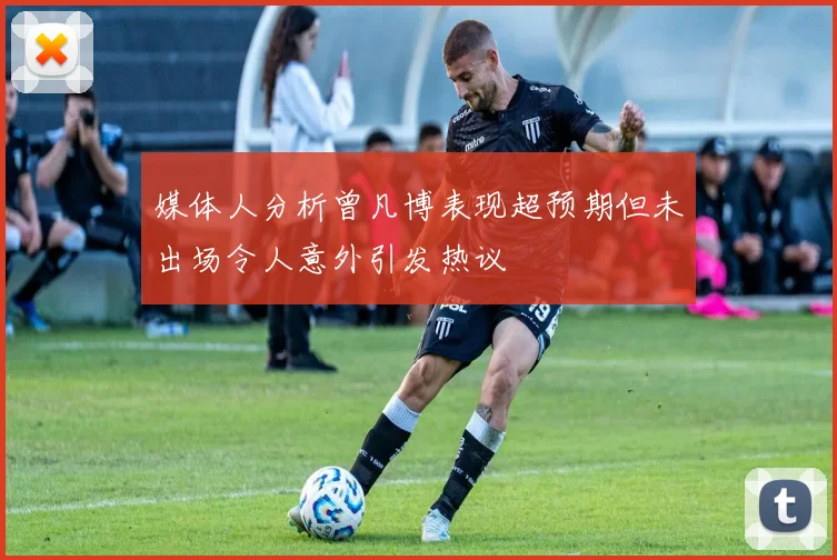 媒体人分析曾凡博表现超预期但未出场令人意外引发热议