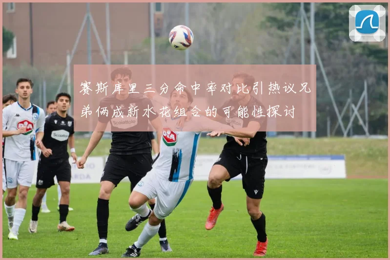 赛斯库里三分命中率对比引热议兄弟俩成新水花组合的可能性探讨