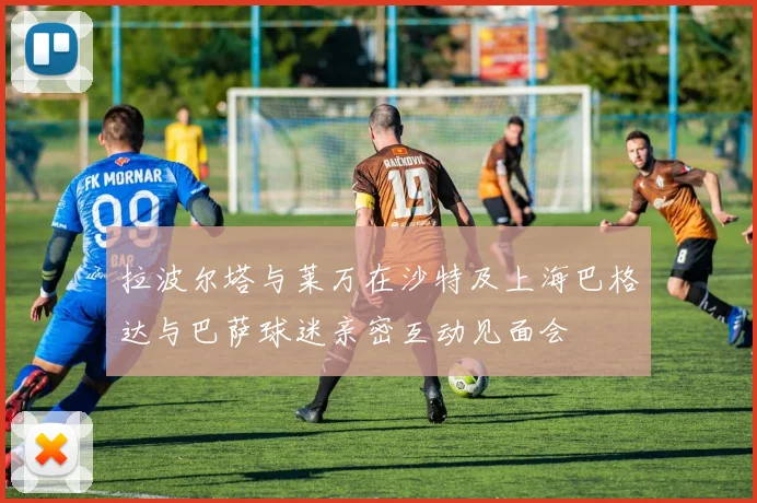 拉波尔塔与莱万在沙特及上海巴格达与巴萨球迷亲密互动见面会