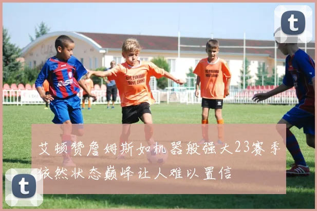 艾顿赞詹姆斯如机器般强大23赛季依然状态巅峰让人难以置信