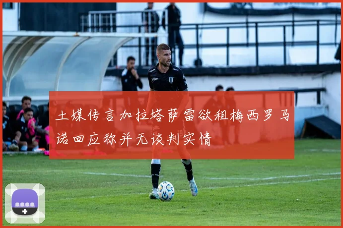 土媒传言加拉塔萨雷欲租梅西罗马诺回应称并无谈判实情