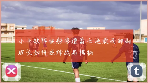 小卡缺阵快船惨遭爵士逆袭西部副班长如何逆转战局揭秘