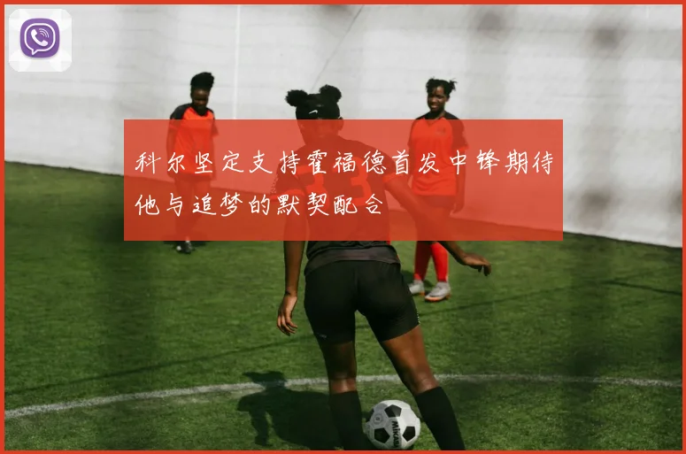 科尔坚定支持霍福德首发中锋期待他与追梦的默契配合
