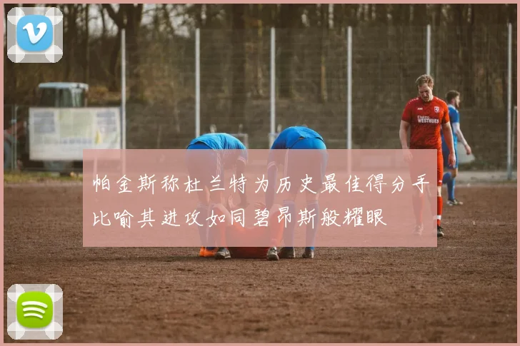 帕金斯称杜兰特为历史最佳得分手比喻其进攻如同碧昂斯般耀眼