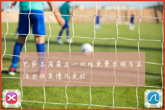 巴萨本周最后一训结束费尔明与亚马尔恢复情况良好