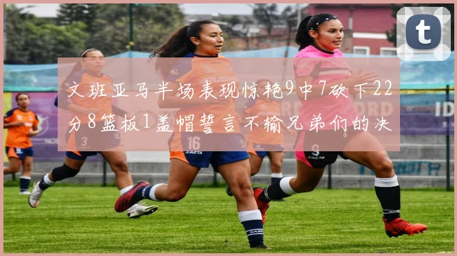 文班亚马半场表现惊艳9中7砍下22分8篮板1盖帽誓言不输兄弟们的决心