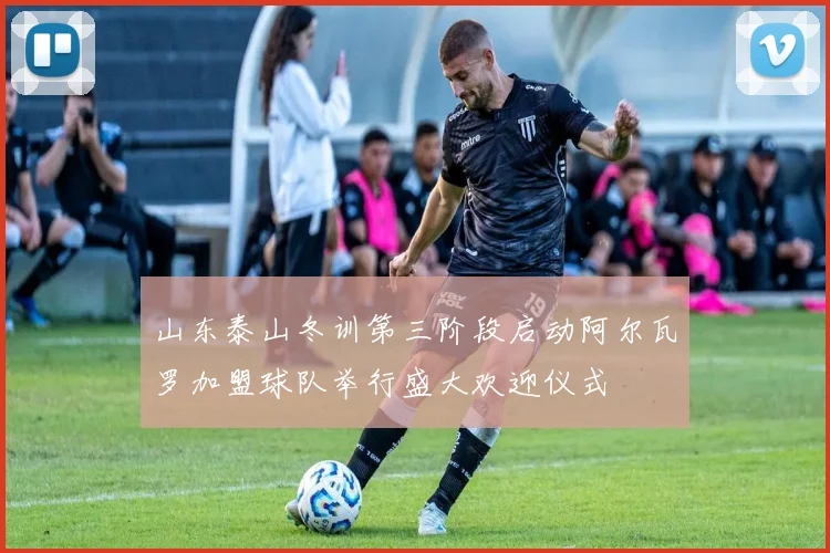 山东泰山冬训第三阶段启动阿尔瓦罗加盟球队举行盛大欢迎仪式