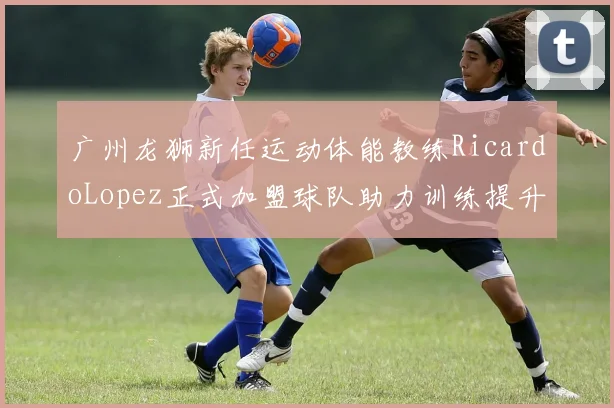 广州龙狮新任运动体能教练RicardoLopez正式加盟球队助力训练提升
