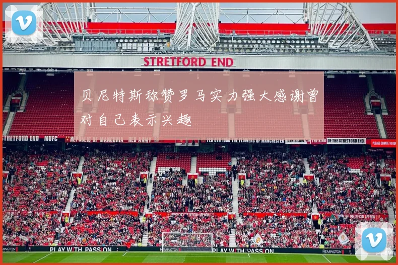 贝尼特斯称赞罗马实力强大感谢曾对自己表示兴趣