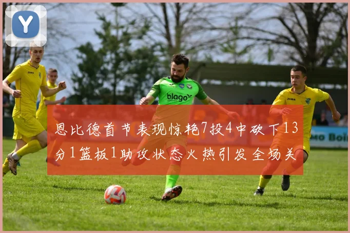 恩比德首节表现惊艳7投4中砍下13分1篮板1助攻状态火热引发全场关注