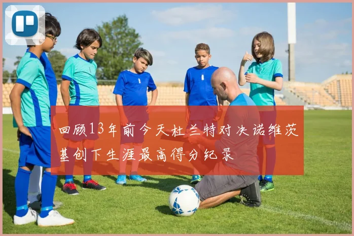 回顾13年前今天杜兰特对决诺维茨基创下生涯最高得分纪录