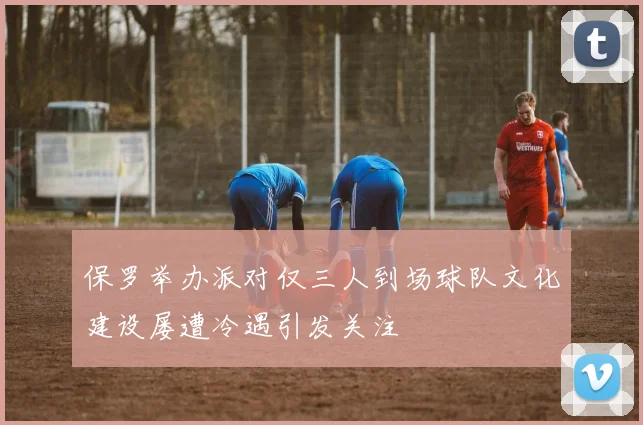 保罗举办派对仅三人到场球队文化建设屡遭冷遇引发关注