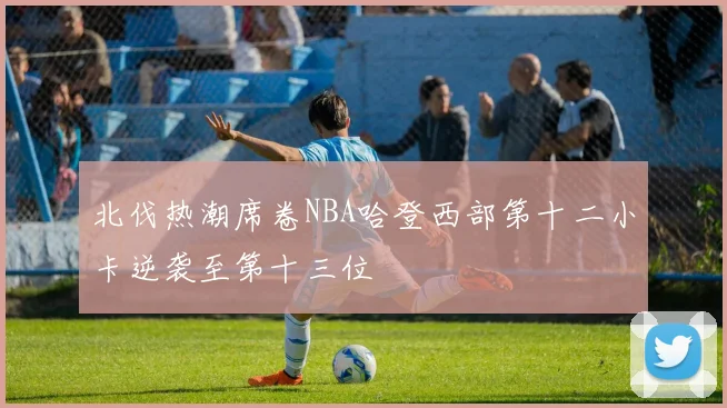 北伐热潮席卷NBA哈登西部第十二小卡逆袭至第十三位