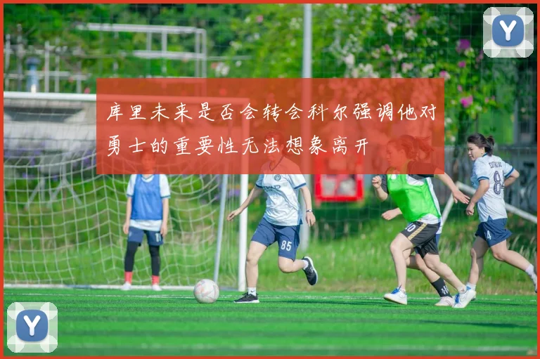 库里未来是否会转会科尔强调他对勇士的重要性无法想象离开