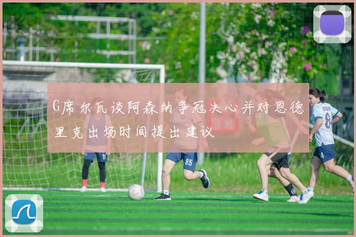 G席尔瓦谈阿森纳争冠决心并对恩德里克出场时间提出建议
