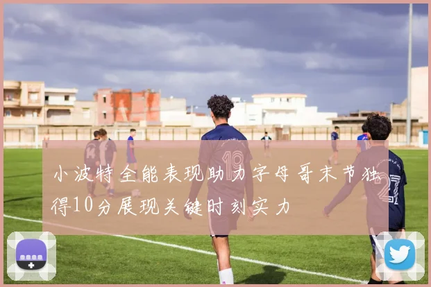 小波特全能表现助力字母哥末节独得10分展现关键时刻实力