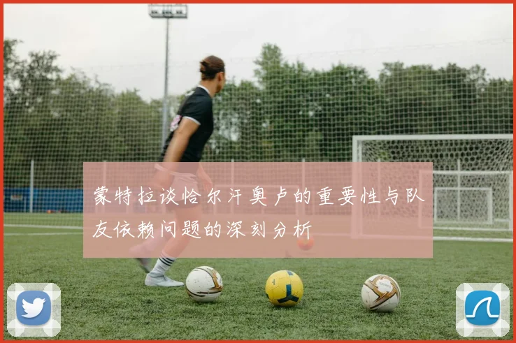 蒙特拉谈恰尔汗奥卢的重要性与队友依赖问题的深刻分析