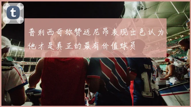 普利西奇称赞迈尼昂表现出色认为他才是真正的最有价值球员