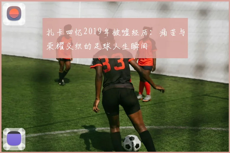 扎卡回忆2019年被嘘经历：痛苦与荣耀交织的足球人生瞬间