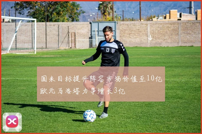 国米目标提升阵容市场价值至10亿欧元马洛塔力争增长3亿