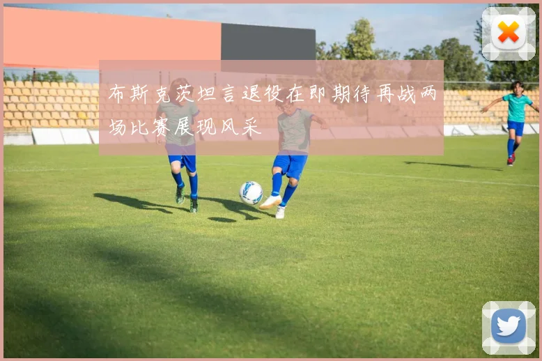 布斯克茨坦言退役在即期待再战两场比赛展现风采