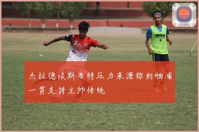 杰拉德谈斯洛特压力来源称利物浦一贯支持主帅传统