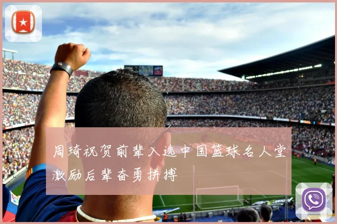 周琦祝贺前辈入选中国篮球名人堂激励后辈奋勇拼搏