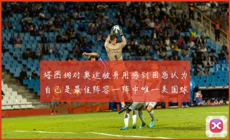 塔图姆对奥运被弃用感到困惑认为自己是最佳阵容一阵中唯一美国球员