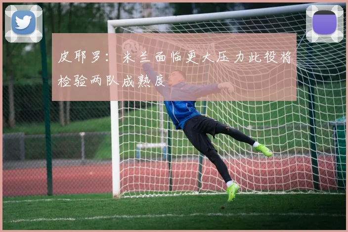 皮耶罗：米兰面临更大压力此役将检验两队成熟度