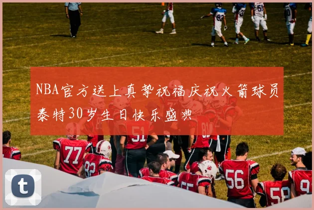 NBA官方送上真挚祝福庆祝火箭球员泰特30岁生日快乐盛典