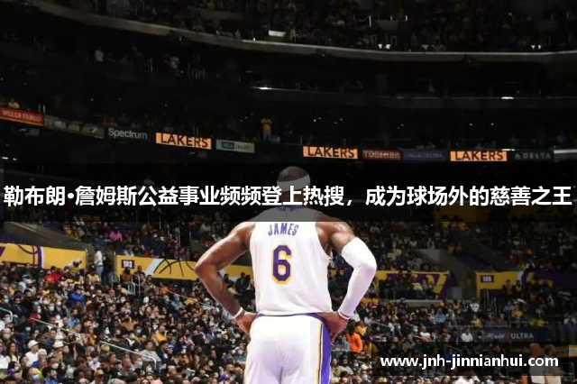 勒布朗·詹姆斯公益事业频频登上热搜，成为球场外的慈善之王