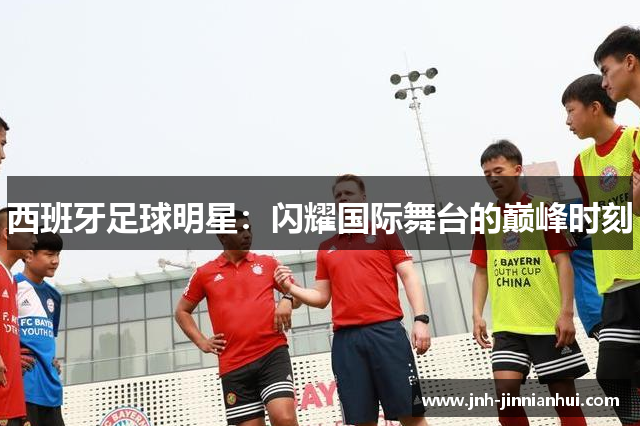 西班牙足球明星：闪耀国际舞台的巅峰时刻