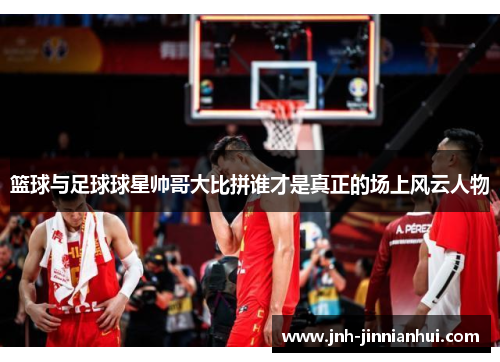 篮球与足球球星帅哥大比拼谁才是真正的场上风云人物