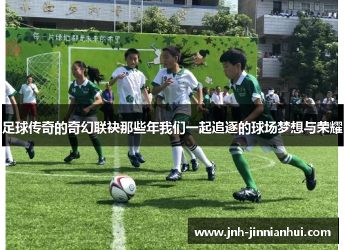 足球传奇的奇幻联袂那些年我们一起追逐的球场梦想与荣耀