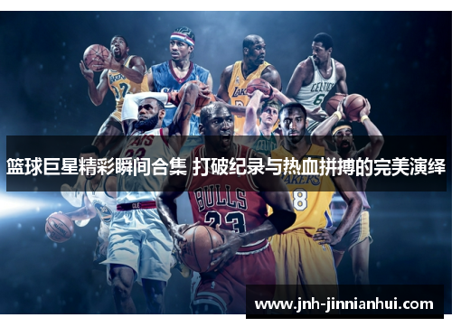篮球巨星精彩瞬间合集 打破纪录与热血拼搏的完美演绎