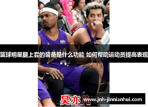 篮球明星腿上套的装备是什么功能 如何帮助运动员提高表现
