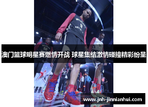 澳门篮球明星赛燃情开战 球星集结激情碰撞精彩纷呈