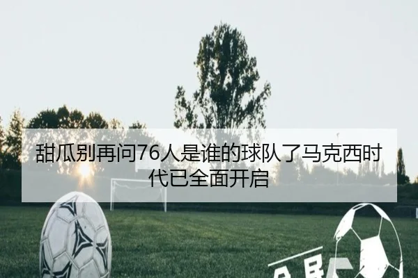 甜瓜别再问76人是谁的球队了马克西时代已全面开启 - jinnianhui